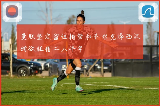 曼联坚定留住梅努和齐尔克泽西汉姆欲租借二人半年