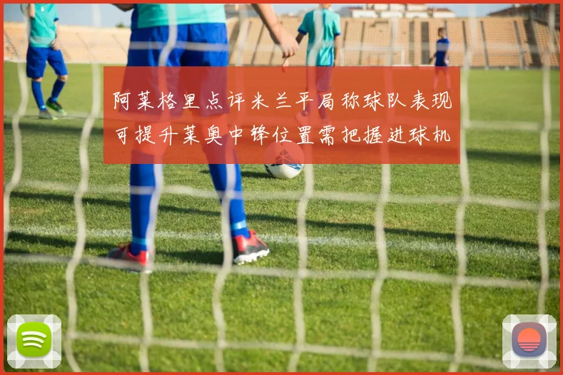 阿莱格里点评米兰平局称球队表现可提升莱奥中锋位置需把握进球机会