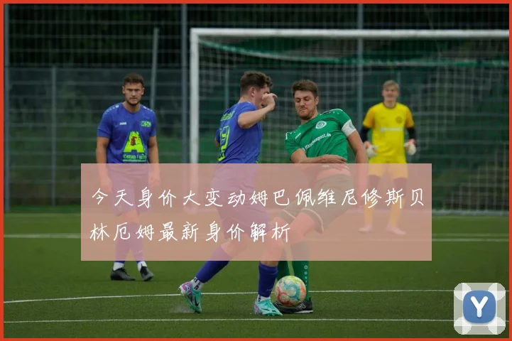 今天身价大变动姆巴佩维尼修斯贝林厄姆最新身价解析
