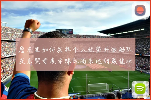 詹东里如何发挥个人优势并激励队友东契奇表示球队尚未达到最佳状态