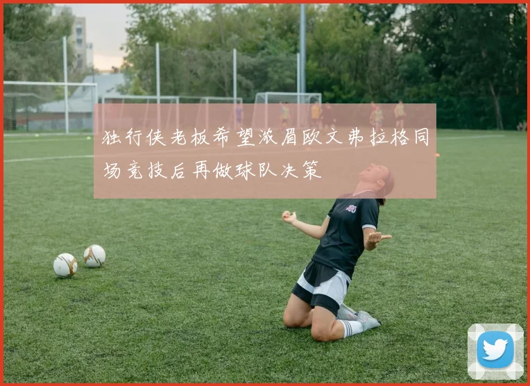 独行侠老板希望浓眉欧文弗拉格同场竞技后再做球队决策