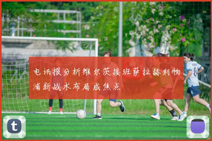 电讯报分析维尔茨接班萨拉赫利物浦新战术布局成焦点