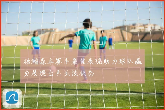杨瀚森本赛季最佳表现助力球队赢分展现出色竞技状态