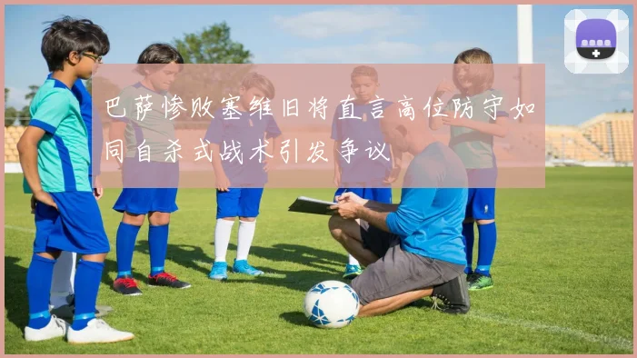 巴萨惨败塞维旧将直言高位防守如同自杀式战术引发争议