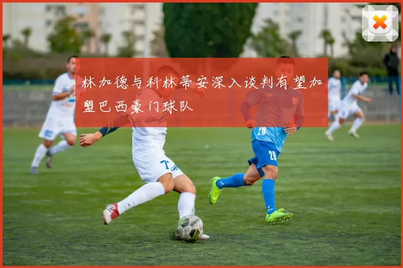 林加德与科林蒂安深入谈判有望加盟巴西豪门球队