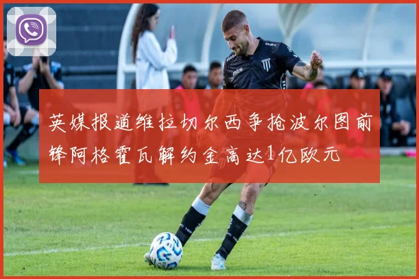 英媒报道维拉切尔西争抢波尔图前锋阿格霍瓦解约金高达1亿欧元