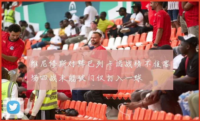 维尼修斯对阵巴列卡诺战绩不佳客场四战未能破门仅打入一球