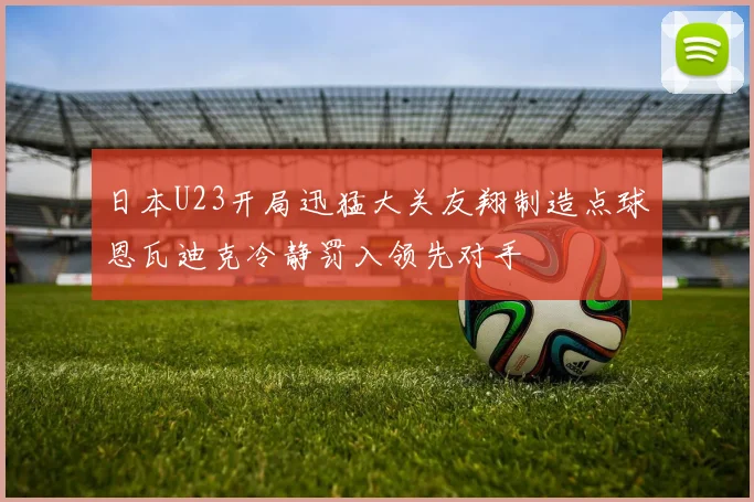日本U23开局迅猛大关友翔制造点球恩瓦迪克冷静罚入领先对手