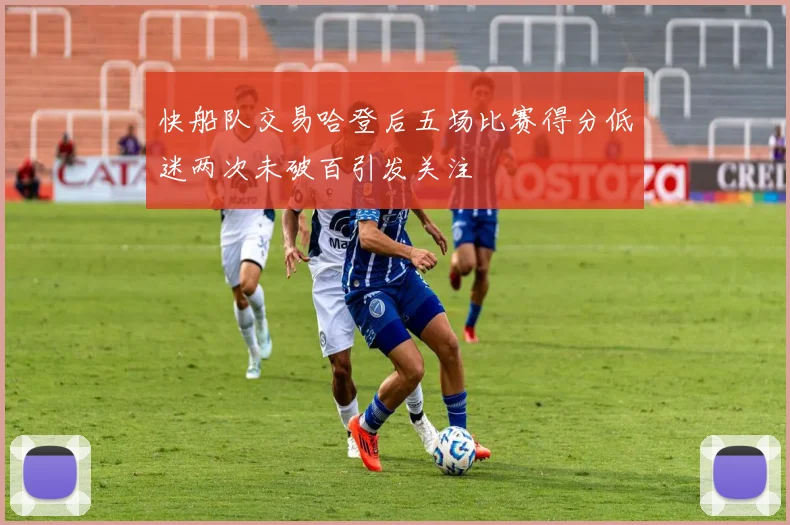 快船队交易哈登后五场比赛得分低迷两次未破百引发关注