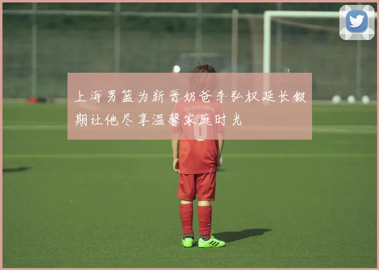 上海男篮为新晋奶爸李弘权延长假期让他尽享温馨家庭时光