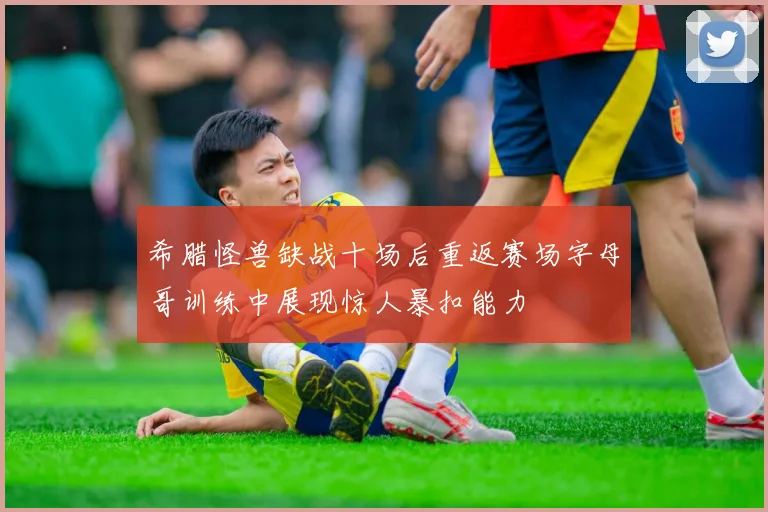 希腊怪兽缺战十场后重返赛场字母哥训练中展现惊人暴扣能力