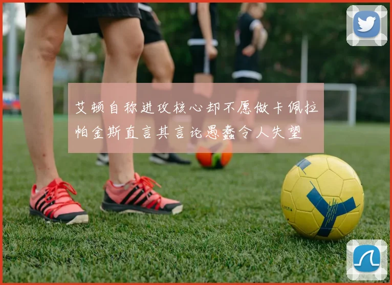 艾顿自称进攻核心却不愿做卡佩拉帕金斯直言其言论愚蠢令人失望