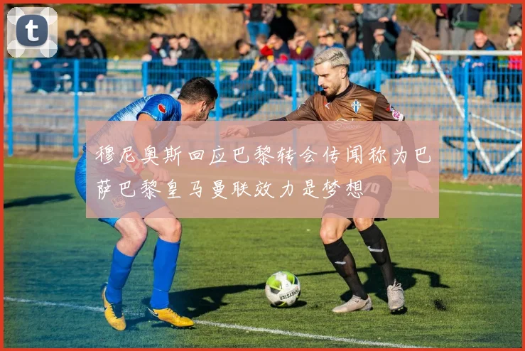 穆尼奥斯回应巴黎转会传闻称为巴萨巴黎皇马曼联效力是梦想