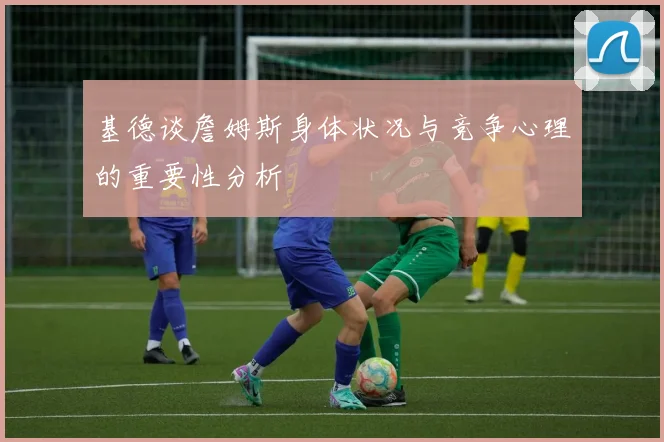 基德谈詹姆斯身体状况与竞争心理的重要性分析