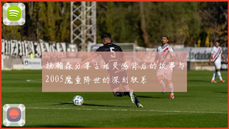 杨瀚森分享古话灵感背后的故事与2005魔童降世的深刻联系