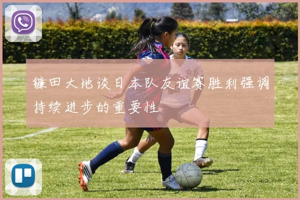 镰田大地谈日本队友谊赛胜利强调持续进步的重要性