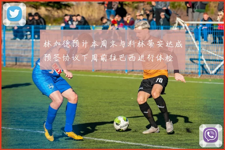 林加德预计本周末与科林蒂安达成预签协议下周前往巴西进行体检