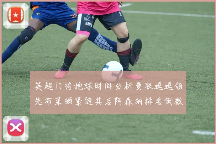英超门将抱球时间分析曼联遥遥领先布莱顿紧随其后阿森纳排名倒数第三