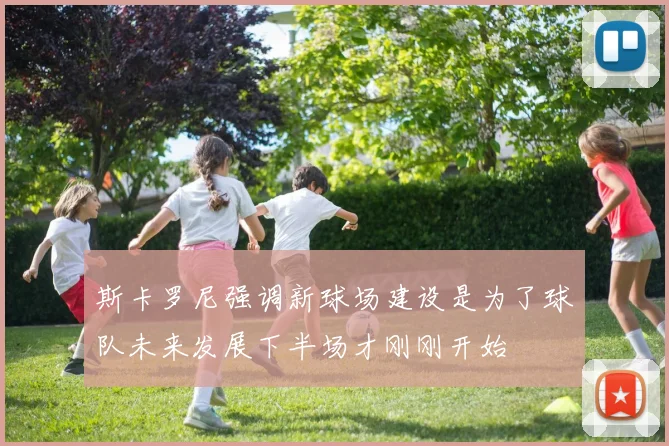 斯卡罗尼强调新球场建设是为了球队未来发展下半场才刚刚开始